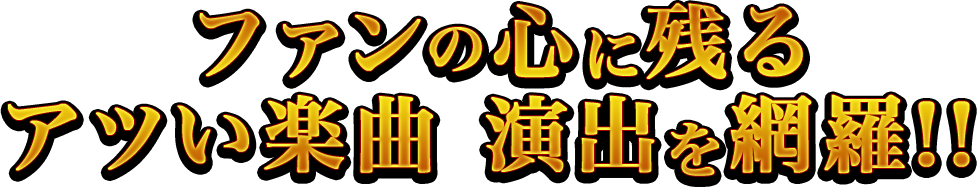 ファンの心に残るアツい楽曲 演出を網羅！！